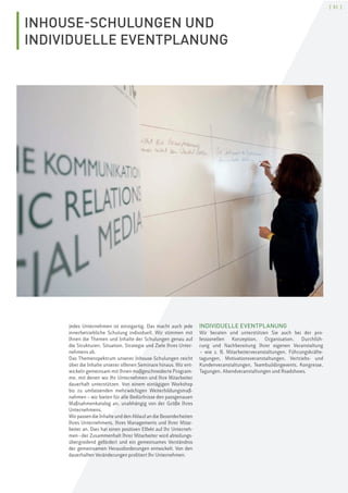 [ 51 ]
INHOUSE-SCHULUNGEN UND
INDIVIDUELLE EVENTPLANUNG
Jedes Unternehmen ist einzigartig. Das macht auch jede
innerbetriebliche Schulung individuell. Wir stimmen mit
Ihnen die Themen und Inhalte der Schulungen genau auf
die Strukturen, Situation, Strategie und Ziele Ihres Unter-
nehmens ab.
Das Themenspektrum unserer Inhouse-Schulungen reicht
über die Inhalte unserer offenen Seminare hinaus. Wir ent-
wickeln gemeinsam mit Ihnen maßgeschneiderte Program-
me, mit denen wir Ihr Unternehmen und Ihre Mitarbeiter
dauerhaft unterstützen. Von einem eintägigen Workshop
bis zu umfassenden mehrwöchigen Weiterbildungsmaß-
nahmen – wir bieten für alle Bedürfnisse den passgenauen
Maßnahmenkatalog an, unabhängig von der Größe Ihres
Unternehmens.
Wir passen die Inhalte und den Ablauf an die Besonderheiten
Ihres Unternehmens, Ihres Managements und Ihrer Mitar-
beiter an. Dies hat einen positiven Effekt auf Ihr Unterneh-
men–der Zusammenhalt Ihrer Mitarbeiter wird abteilungs-
übergreifend gefördert und ein gemeinsames Verständnis
der gemeinsamen Herausforderungen entwickelt. Von den
dauerhaften Veränderungen profitiert Ihr Unternehmen.
INDIVIDUELLE EVENTPLANUNG
Wir beraten und unterstützen Sie auch bei der pro-
fessionellen Konzeption, Organisation, Durchfüh-
rung und Nachbereitung Ihrer eigenen Veranstaltung
– wie z. B. Mitarbeiterveranstaltungen, Führungskräfte-
tagungen, Motivationsveranstaltungen, Vertriebs- und
Kundenveranstaltungen, Teambuildingevents, Kongresse,
Tagungen, Abendveranstaltungen und Roadshows.
 