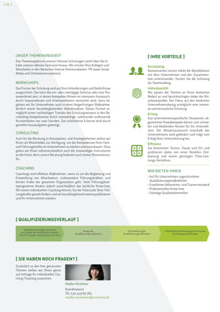 [ 52 ]
UNSER THEMENANGEBOT
Das Themenspektrum unserer Inhouse-Schulungen reicht über die In-
halte unserer offenen Seminare hinaus. Wir schulen Ihre Kollegen und
Mitarbeiter in den Bereichen Interne Kommunikation, PR sowie Social
Media und Onlinekommunikation.
WORKSHOPS
Das Format der Schulung wird auf Ihre Anforderungen und Bedürfnisse
ausgerichtet. Das kann das ein- oder zweitägige Seminar oder eine Pra-
xiswerkstatt sein, in denen kompaktes Wissen im intensiven Austausch,
durch Impulsreferate und Arbeitseinheiten vermittelt wird. Gern be-
gleiten wir Ihr Unternehmen auch in einer längerfristigen Maßnahme,
ähnlich einem berufsbegleitenden Abendstudium. Dieses Format er-
möglicht einen nachhaltigen Transfer des Schulungswissens in den Be-
rufsalltag beispielsweise durch zweiwöchige, aufeinander aufbauende
Kurseinheiten von zwei Stunden. Das schrittweise Erlernte wird durch
gestellte Hausaufgaben gefestigt.
CONSULTING
Auch für die Beratung zu Konzeptions- und Strategiethemen stehen wir
Ihnen als Weiterbilder zur Verfügung, um die Kompetenzen Ihrer Fach-
und Führungskräfte im Unternehmen zu stärken und auszubauen. Dazu
geben wir Ihnen selbstverständlich auch die notwendigen Instrumente
an die Hand, denn unsere Beratung bedeutet auch immer Wissenstrans-
fer.
COACHING
Coachings sind effektive Maßnahmen, wenn es um die Begleitung und
Entwicklung von Mitarbeitern, insbesondere Führungskräften, und
letzten Endes der gesamten Organisation geht. Viele Führungskräf-
teprogramme fördern jedoch ausschließlich das fachliche Know-how.
Mit einem individuellen Coaching können Sie die Potenziale Ihrer Füh-
rungskräfte gezielt fördern und sie berufsbegleitend weiterqualifizieren
und Ihr Unternehmen stärken.
[ QUALIFIZIERUNGSVERLAUF ]
Vorgespräch und ggf. Interviews
zur Analyse der betrieblichen Bedarfe,
der IST-Situation und Definition der Ziele
Design der
Qualifizierungsmaßnahme
Durchführung der
Qualifizierungsmaßnahme
Individuelle Nachbereitung mit weiteren
Handlungsempfehlungen
[ IHRE VORTEILE ]
Socializing
Gemeinsames Lernen stärkt die Identifikation
mit dem Unternehmen und den Zusammen-
halt untereinander. Nutzen Sie die Schulung
für Teambuilding.
Individualität
Wir passen die Themen an Ihren konkreten
Bedarf an und berücksichtigen dabei die Mit-
arbeiterprofile. Der Fokus auf den konkreten
Unternehmensbezug ermöglicht eine intensi-
ve und vertrauliche Schulung.
Erfolg
Auf unternehmensspezifische Situationen ab-
gestimmte Praxisbeispiele führen zum schnel-
len und bleibenden Nutzen für Ihr Unterneh-
men. Der Wissensaustausch innerhalb des
Unternehmens wird gefördert und trägt zum
Erfolg Ihrer Unternehmung bei.
Effizienz
Sie bestimmen Termin, Dauer und Ort und
profitieren dabei von einer flexiblen Zeit-
planung und einem günstigen Preis-Leis-
tungs-Verhältnis.
WIR BIETEN IHNEN
› Auf Ihr Unternehmen zugeschnittene
Qualifizierungsmaßnahmen
› Exzellentes Referenten- und Trainernetzwerk
› Professionelles Know-how
› Ständige Qualitätskontrollen
[ SIE HABEN NOCH FRAGEN? ]
Zusätzlich zu den hier genannten
Themen stellen wir Ihnen gerne
auf Anfrage Ihr individuelles Coa-
ching/Training zusammen.
Madlen Brückner
Koordinatorin
Tel. 030 479 89 789
madlen.brueckner@scmonline.de
 