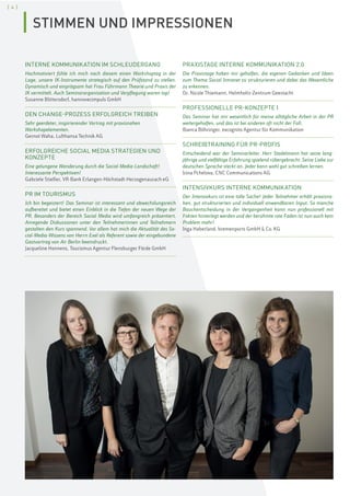 [ 4 ]
INTERNE KOMMUNIKATION IM SCHLEUDERGANG
Hochmotiviert fühle ich mich nach diesem einen Workshoptag in der
Lage, unsere IK-Instrumente strategisch auf den Prüfstand zu stellen.
Dynamisch und einprägsam hat Frau Führmann Theorie und Praxis der
IK vermittelt. Auch Seminarorganisation und Verpflegung waren top!
Susanne Blittersdorf, hannoverimpuls GmbH
DEN CHANGE-PROZESS ERFOLGREICH TREIBEN
Sehr geerdeter, inspirierender Vortrag mit praxisnahen
Workshopelementen.
Gernot Waha, Lufthansa Technik AG
ERFOLGREICHE SOCIAL MEDIA STRATEGIEN UND
KONZEPTE
Eine gelungene Wanderung durch die Social-Media-Landschaft!
Interessante Perspektiven!
Gabriele Stiefler, VR-Bank Erlangen-Höchstadt-Herzogenaurach eG
PR IM TOURISMUS
Ich bin begeistert! Das Seminar ist interessant und abwechslungsreich
aufbereitet und bietet einen Einblick in die Tiefen der neuen Wege der
PR. Besonders der Bereich Social Media wird umfangreich präsentiert.
Anregende Diskussionen unter den Teilnehmerinnen und Teilnehmern
gestalten den Kurs spannend. Vor allem hat mich die Aktualität des So-
cial-Media-Wissens von Herrn Exel als Referent sowie der eingebundene
Gastvortrag von Air Berlin beeindruckt.
Jacqueline Honnens, Tourismus Agentur Flensburger Förde GmbH
PRAXISTAGE INTERNE KOMMUNIKATION 2.0
Die Praxistage haben mir geholfen, die eigenen Gedanken und Ideen
zum Thema Social Intranet zu strukturieren und dabei das Wesentliche
zu erkennen.
Dr. Nicole Thiemann, Helmholtz-Zentrum Geestacht
PROFESSIONELLE PR-KONZEPTE I
Das Seminar hat mir wesentlich für meine alltägliche Arbeit in der PR
weitergeholfen, und das ist bei anderen oft nicht der Fall.
Bianca Böhringer, excognito Agentur für Kommunikation
SCHREIBTRAINING FÜR PR-PROFIS
Entscheidend war der Seminarleiter. Herr Stadelmann hat seine lang-
jährige und vielfältige Erfahrung spielend rübergebracht. Seine Liebe zur
deutschen Sprache steckt an. Jeder kann wohl gut schreiben lernen.
Irina Pchelova, CNC Communications AG
INTENSIVKURS INTERNE KOMMUNIKATION
Der Intensivkurs ist eine tolle Sache! Jeder Teilnehmer erhält praxisna-
hen, gut strukturierten und individuell anwendbaren Input. So manche
Bauchentscheidung in der Vergangenheit kann nun professionell mit
Fakten hinterlegt werden und der berühmte rote Faden ist nun auch kein
Problem mehr!
Inga Haberland, bremenports GmbH & Co. KG
STIMMEN UND IMPRESSIONEN
 