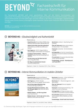 5BEYOND
Die Fachzeitschrift BEYOND wirft einen ganzheitlichen Blick auf die Interne Kommunikation und
angrenzende Themenfelder wie Führungs- und Veränderungskommunikation sowie Unternehmenskultur und nimmt
Kommunikationsprofis mit ihren Erfahrungen und ihrem Wissen in den Fokus. In Fachbeiträgen, Gesprächsrunden,
Porträts sowie Success Stories zu Kampagnen spielen klassische Themen sowie Trends der Internen Kommunikation
eine Rolle.
Fachzeitschrift für
Interne Kommunikation
BEYOND wird herausgegeben von der SCM und SIGNUM communication.
Sie erscheint zweimal im Jahr.
Für Themenvorschläge, Bestellungen, Fragen oder Anregungen kontaktieren Sie uns gern über beyond@scmonline.de
Themen sind u.a.:
- Gesprächsrunde: Michael Blabst (BMW), Antje
Neubauer (Deutsche Bahn), Michael Röll (TUI)
- Spielen Sie Ihre Rolle, aber bitte authentisch!
Andrea Montua und Silke Evers (Montua &
Partner)
- Drei Fragen an… Prof. Dr. Ansgar Zerfaß zu
Glaubwürdigkeit, Authentizität und Transparenz
- Compliance-Kommunikation – Alles nur
Fassade? Stephan Rammelt (Deekeling Arndt
Advisors)
- Für Dich immer noch Sie! Oder doch Du?
Jasmin Drogi (ING-DiBa)
- Der Weg zum authentischen Intranet
Lutz Hirsch (HIRSCHTEC)
- Benchmark: comdirect–Stop Starting. Start
Finishing.
- Über den Tellerrand: Anders als die Anderen.
Ein Besuch beim 1. FC Union Berlin
- Teamwork: Continental –Die Schnittstellen-
manager
- Auf Augenhöhe mit Prof. Dr. Christof Ehrhart,
Direktor Konzernkommunikation bei Deutsche
Post DHL
- Pro und Contra: Transparenz (Veronika Höber
und Dr. Gerhard Vilsmeier)
- Sonderbeileger „Intranet – Marktübersicht
und Trends 2015“
BEYOND #5–Glaubwürdigkeit und Authentizität
Paperback | Seiten: 52 | Dezember 2015 | Preis: 7,90 Euro
Themen sind u.a.:
- Gesprächsrunde: Daniel Aschoff (Allianz),
Pierre de la Motte (REWE), Sonja Horner (ÖBB)
- Drei Fragen an… Prof. Dr. Thorsten
Riemke-Gurzki über die digitale Transformation
- Bau Dir Deine eigene Mitarbeiter-App
Dr. Martin Böhringer (Staffbase)
- Virtuelle Mitarbeiterkommunikation – Bus
der Hölle goes digital Sylke Winter (BT Berlin
Transport)
- Mobiles Arbeiten – ein Büro to go bitte!
Jonas Tusar (nexinto)
- Mobiles Intranet – Soll ich oder soll ich nicht…
Matthias Lorentz (Kammann Rossi)
- Benchmark: Viessmann – Vi2Go: Die Mitarbei-
terkommunikation wird mobil
- Benchmark: ifm – Wissensmanagement – jetzt
aber wirklich!
- Über den Tellerrand: Stress am digitalen
Arbeitsplatz
- Teamwork: SV Sparkassenversicherung – Die
Zukunft ist immer ein Abenteuer
- Auf Augenhöhe mit Philipp Schindera, Leiter
Corporate Communications, Deutsche Telekom
- Pro und Contra: Digitalisierung der Internen
Kommunikation (Patrick Maloney und Ulrike
Führmann)
- Sonderbeileger „Pocket Guide Social Intranet“
BEYOND #6–Interne Kommunikation im mobilen Zeitalter
Paperback | Seiten: 52 | Juni 2016 | Preis: 7,90 Euro
 