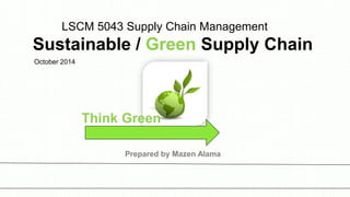 LSCM 5043 Supply Chain Management
Sustainable / Green Supply Chain
October 2014
Think Green
Prepared by Mazen Alama
 