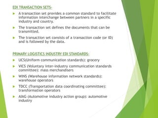 EDI TRANSACTION SETS-
 A transaction set provides a common standard to facilitate
information interchange between partners in a specific
industry and country.
 The transaction set defines the documents that can be
transmitted.
 The transaction set consists of a transaction code (or ID)
and is followed by the data.
PRIMARY LOGISTICS INDUSTRY EDI STANDARDS-
 UCS(Uniform communication standards): grocery
 VICS (Voluntary inter-industry communication standards
committee): mass merchandisers
 WINS (Warehouse information network standards):
warehouse operators
 TDCC (Transportation data coordinating committee):
transformation operators
 AIAG (Automotive industry action group): automotive
industry
 