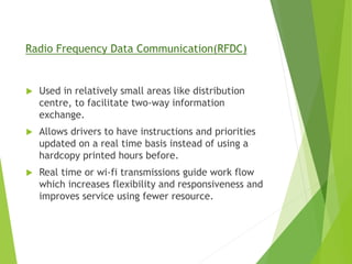 Radio Frequency Data Communication(RFDC)
 Used in relatively small areas like distribution
centre, to facilitate two-way information
exchange.
 Allows drivers to have instructions and priorities
updated on a real time basis instead of using a
hardcopy printed hours before.
 Real time or wi-fi transmissions guide work flow
which increases flexibility and responsiveness and
improves service using fewer resource.
 