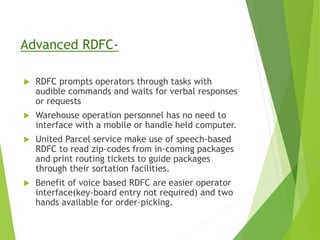 Advanced RDFC-
 RDFC prompts operators through tasks with
audible commands and waits for verbal responses
or requests
 Warehouse operation personnel has no need to
interface with a mobile or handle held computer.
 United Parcel service make use of speech-based
RDFC to read zip-codes from in-coming packages
and print routing tickets to guide packages
through their sortation facilities.
 Benefit of voice based RDFC are easier operator
interface(key-board entry not required) and two
hands available for order-picking.
 