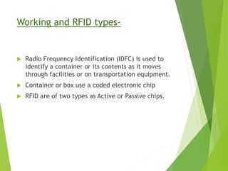 Working and RFID types-
 Radio Frequency Identification (IDFC) is used to
identify a container or its contents as it moves
through facilities or on transportation equipment.
 Container or box use a coded electronic chip
 RFID are of two types as Active or Passive chips.
 