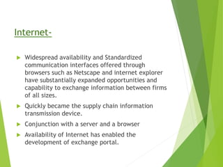 Internet-
 Widespread availability and Standardized
communication interfaces offered through
browsers such as Netscape and internet explorer
have substantially expanded opportunities and
capability to exchange information between firms
of all sizes.
 Quickly became the supply chain information
transmission device.
 Conjunction with a server and a browser
 Availability of Internet has enabled the
development of exchange portal.
 
