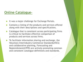 Online Catalogue-
 It was a major challenge for Exchange Portals.
 Contains a listing of the products and services offered
along with their descriptions and specifications.
 Catalogue that is consistent across participating firms
is critical to facilitate effective comparison of
products and services across firms.
 To facilitate information sharing and exchange, the
Voluntary Interindustry Commence Standards(VICS)
and collaborative planning, Forecasting and
Replenishment(CPFR) are actively promoting common
and consistent catalogue definitions and standards.
 