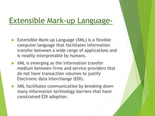 Extensible Mark-up Language-
 Extensible Mark-up Language (XML) is a flexible
computer language that facilitates information
transfer between a wide range of applications and
is readily interpretable by humans.
 XML is emerging as the information transfer
medium between firms and service providers that
do not have transaction volumes to justify
Electronic data Interchange (EDI).
 XML facilitates communication by breaking down
many information technology barriers that have
constrained EDI adoption.
 