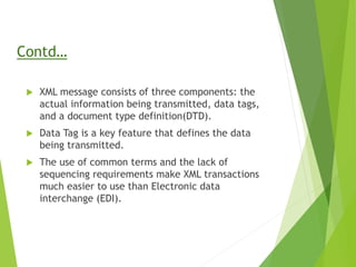Contd…
 XML message consists of three components: the
actual information being transmitted, data tags,
and a document type definition(DTD).
 Data Tag is a key feature that defines the data
being transmitted.
 The use of common terms and the lack of
sequencing requirements make XML transactions
much easier to use than Electronic data
interchange (EDI).
 