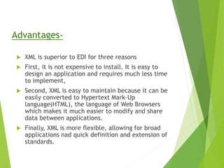 Advantages-
 XML is superior to EDI for three reasons
 First, it is not expensive to install. It is easy to
design an application and requires much less time
to implement,
 Second, XML is easy to maintain because it can be
easily converted to Hypertext Mark-Up
language(HTML), the language of Web Browsers
which makes it much easier to modify and share
data between applications.
 Finally, XML is more flexible, allowing for broad
applications nad quick definition and extension of
standards.
 