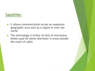 Satellite-
 It allows communication across an expansive
geographic area such as a region or even the
world.
 The technology is similar to that of microwave
dishes used for home television in areas outside
the reach of cable
 