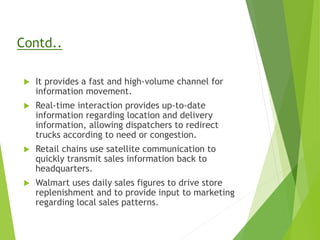 Contd..
 It provides a fast and high-volume channel for
information movement.
 Real-time interaction provides up-to-date
information regarding location and delivery
information, allowing dispatchers to redirect
trucks according to need or congestion.
 Retail chains use satellite communication to
quickly transmit sales information back to
headquarters.
 Walmart uses daily sales figures to drive store
replenishment and to provide input to marketing
regarding local sales patterns.
 