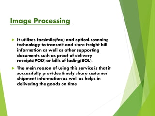 Image Processing
 It utilizes facsimile(fax) and optical-scanning
technology to transmit and store freight bill
information as well as other supporting
documents such as proof of delivery
receipts(POD) or bills of lading(BOL).
 The main reason of using this service is that it
successfully provides timely share customer
shipment information as well as helps in
delivering the goods on time.
 