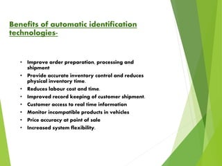 Benefits of automatic identification
technologies-
• Improve order preparation, processing and
shipment
• Provide accurate inventory control and reduces
physical inventory time.
• Reduces labour cost and time.
• Improved record keeping of customer shipment.
• Customer access to real time information
• Monitor incompatible products in vehicles
• Price accuracy at point of sale
• Increased system flexibility.
 