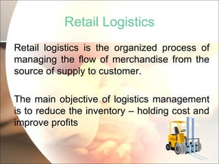 Retail Logistics Retail logistics is the organized process of managing the flow of merchandise from the source of supply to customer. The main objective of logistics management is to reduce the inventory – holding cost and improve profits 