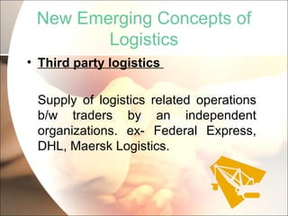 New Emerging Concepts of Logistics Third party logistics  Supply of logistics related operations b/w traders by an independent organizations. ex- Federal Express, DHL, Maersk Logistics. 