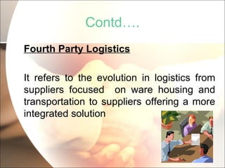 Contd…. Fourth Party Logistics It refers to the evolution in logistics from suppliers focused  on ware housing and transportation to suppliers offering a more integrated solution 