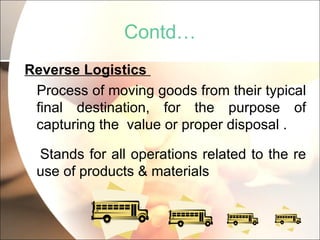 Contd… Reverse Logistics  Process of moving goods from their typical final destination, for the purpose of capturing the  value or proper disposal . Stands for all operations related to the re use of products & materials 