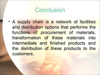 Conclusion A supply chain is a network of facilities and distribution options that performs the functions of procurement of materials, transformation of these materials into intermediate and finished products and the distribution of these products to the customers. 