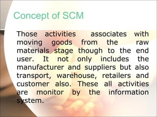 Concept of SCM Those activities  associates with moving goods from the  raw materials stage though to the end user. It not only includes the manufacturer and suppliers but also transport, warehouse, retailers and customer also. These all activities are monitor by the information system. 