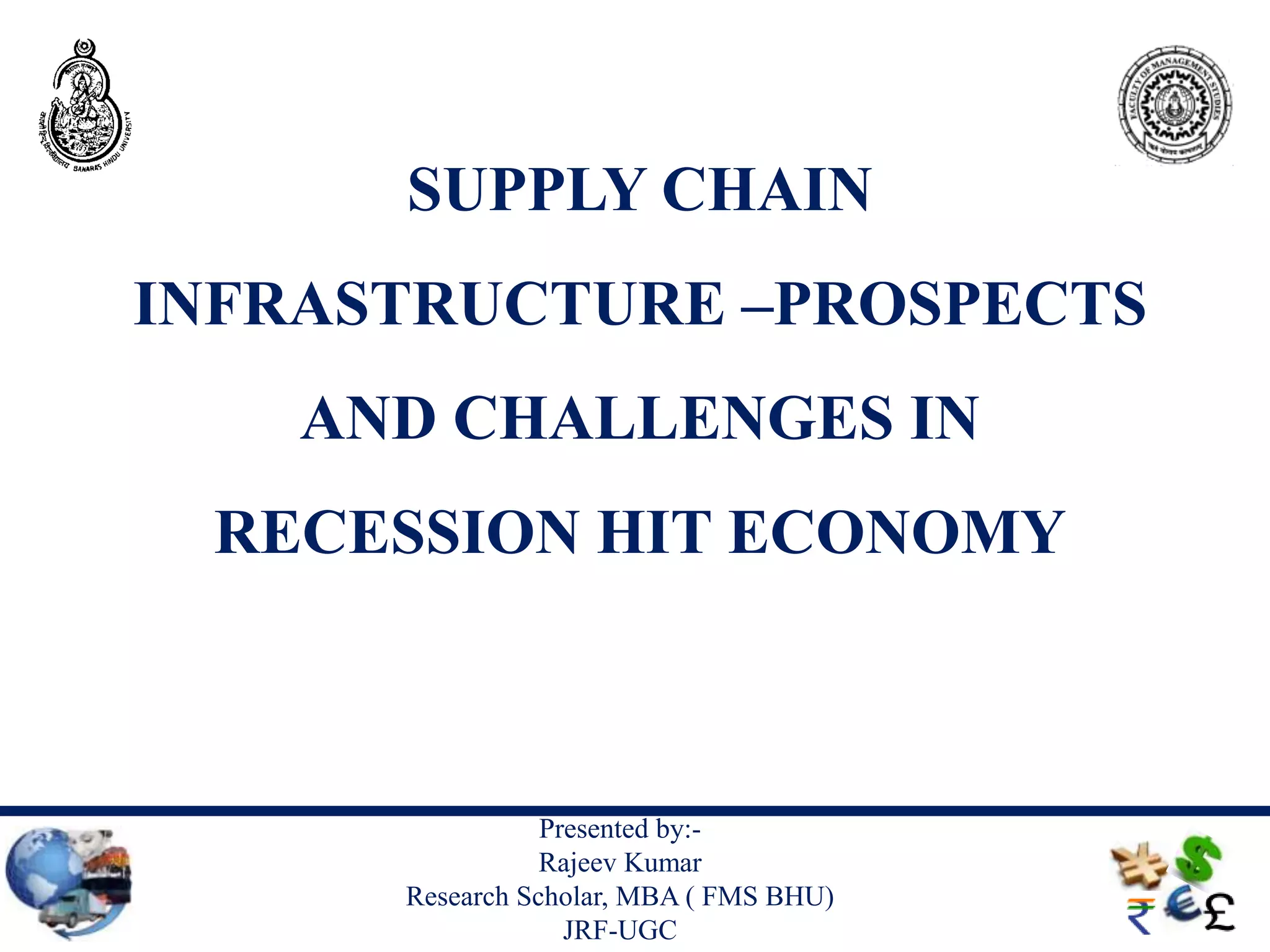SUPPLY CHAIN
INFRASTRUCTURE –PROSPECTS
    AND CHALLENGES IN
 RECESSION HIT ECONOMY



                 Presented by:-
                 Rajeev Kumar
      Research Scholar, MBA ( FMS BHU)
                   JRF-UGC
 