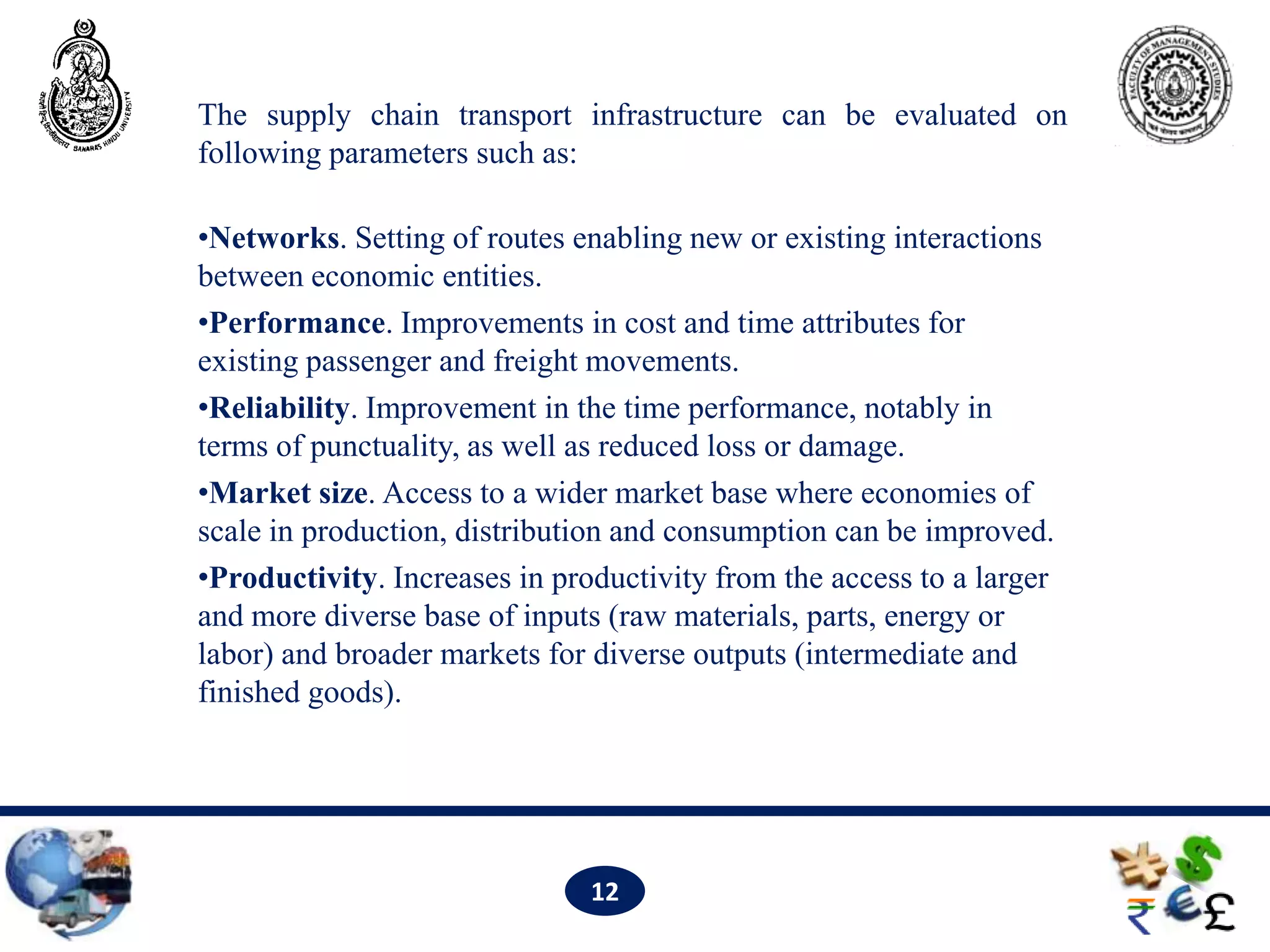 The supply chain transport infrastructure can be evaluated on
following parameters such as:

•Networks. Setting of routes enabling new or existing interactions
between economic entities.
•Performance. Improvements in cost and time attributes for
existing passenger and freight movements.
•Reliability. Improvement in the time performance, notably in
terms of punctuality, as well as reduced loss or damage.
•Market size. Access to a wider market base where economies of
scale in production, distribution and consumption can be improved.
•Productivity. Increases in productivity from the access to a larger
and more diverse base of inputs (raw materials, parts, energy or
labor) and broader markets for diverse outputs (intermediate and
finished goods).




                               12
 