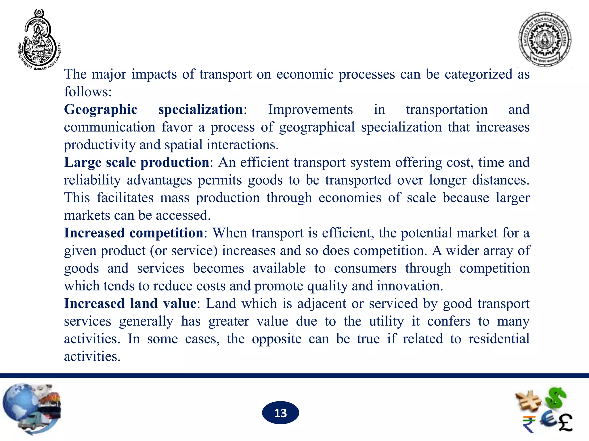 The major impacts of transport on economic processes can be categorized as
follows:
Geographic specialization: Improvements in transportation and
communication favor a process of geographical specialization that increases
productivity and spatial interactions.
Large scale production: An efficient transport system offering cost, time and
reliability advantages permits goods to be transported over longer distances.
This facilitates mass production through economies of scale because larger
markets can be accessed.
Increased competition: When transport is efficient, the potential market for a
given product (or service) increases and so does competition. A wider array of
goods and services becomes available to consumers through competition
which tends to reduce costs and promote quality and innovation.
Increased land value: Land which is adjacent or serviced by good transport
services generally has greater value due to the utility it confers to many
activities. In some cases, the opposite can be true if related to residential
activities.


                                   13
 
