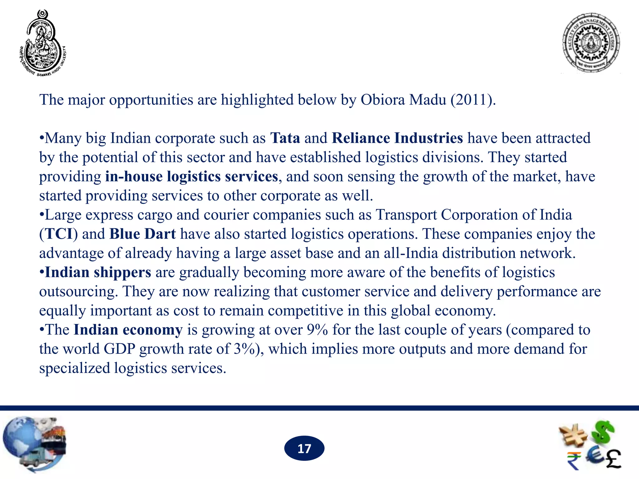 The major opportunities are highlighted below by Obiora Madu (2011).

•Many big Indian corporate such as Tata and Reliance Industries have been attracted
by the potential of this sector and have established logistics divisions. They started
providing in-house logistics services, and soon sensing the growth of the market, have
started providing services to other corporate as well.
•Large express cargo and courier companies such as Transport Corporation of India
(TCI) and Blue Dart have also started logistics operations. These companies enjoy the
advantage of already having a large asset base and an all-India distribution network.
•Indian shippers are gradually becoming more aware of the benefits of logistics
outsourcing. They are now realizing that customer service and delivery performance are
equally important as cost to remain competitive in this global economy.
•The Indian economy is growing at over 9% for the last couple of years (compared to
the world GDP growth rate of 3%), which implies more outputs and more demand for
specialized logistics services.




                                       17
 