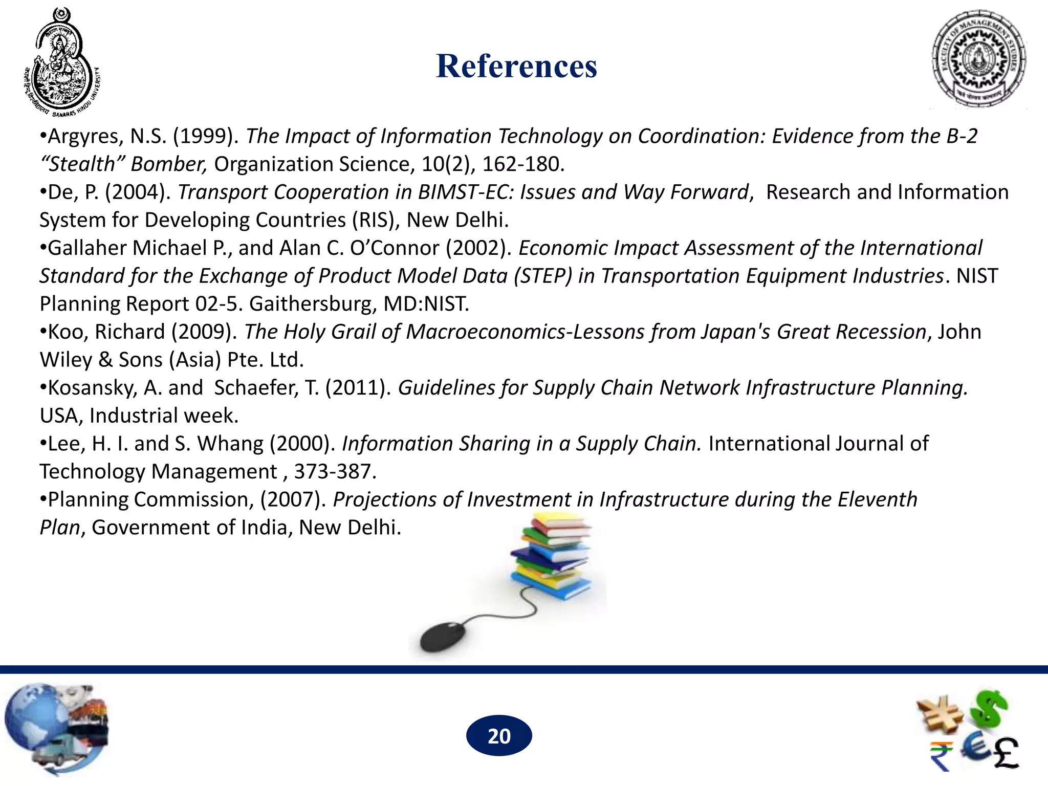References
•Argyres, N.S. (1999). The Impact of Information Technology on Coordination: Evidence from the B-2
“Stealth” Bomber, Organization Science, 10(2), 162-180.
•De, P. (2004). Transport Cooperation in BIMST-EC: Issues and Way Forward, Research and Information
System for Developing Countries (RIS), New Delhi.
•Gallaher Michael P., and Alan C. O’Connor (2002). Economic Impact Assessment of the International
Standard for the Exchange of Product Model Data (STEP) in Transportation Equipment Industries. NIST
Planning Report 02-5. Gaithersburg, MD:NIST.
•Koo, Richard (2009). The Holy Grail of Macroeconomics-Lessons from Japan's Great Recession, John
Wiley & Sons (Asia) Pte. Ltd.
•Kosansky, A. and Schaefer, T. (2011). Guidelines for Supply Chain Network Infrastructure Planning.
USA, Industrial week.
•Lee, H. I. and S. Whang (2000). Information Sharing in a Supply Chain. International Journal of
Technology Management , 373-387.
•Planning Commission, (2007). Projections of Investment in Infrastructure during the Eleventh
Plan, Government of India, New Delhi. 16.




                                             20
 