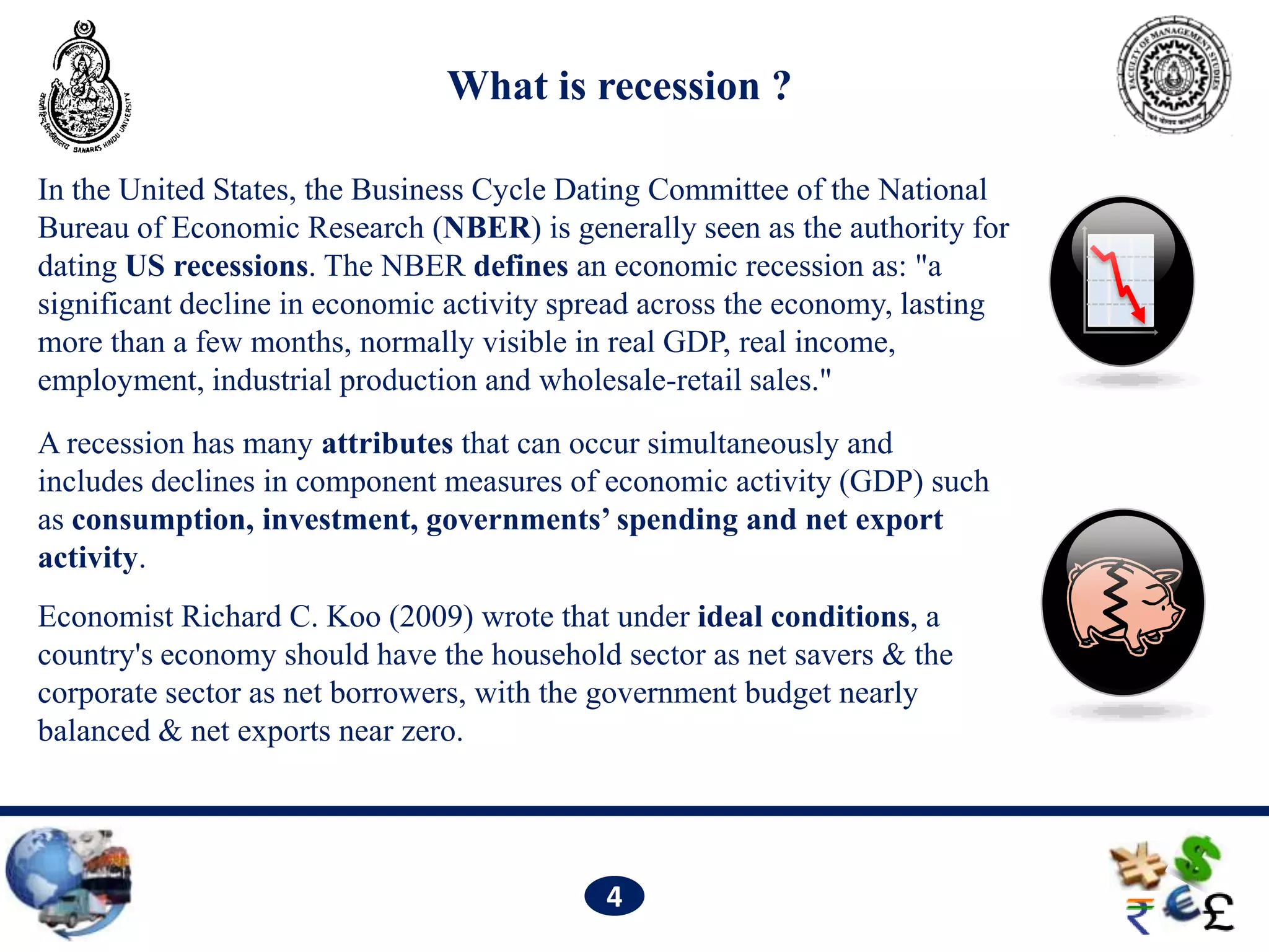 What is recession ?

In the United States, the Business Cycle Dating Committee of the National
Bureau of Economic Research (NBER) is generally seen as the authority for
dating US recessions. The NBER defines an economic recession as: "a
significant decline in economic activity spread across the economy, lasting
more than a few months, normally visible in real GDP, real income,
employment, industrial production and wholesale-retail sales."
A recession has many attributes that can occur simultaneously and
includes declines in component measures of economic activity (GDP) such
as consumption, investment, governments’ spending and net export
activity.
Economist Richard C. Koo (2009) wrote that under ideal conditions, a
country's economy should have the household sector as net savers & the
corporate sector as net borrowers, with the government budget nearly
balanced & net exports near zero.




                                           4
 