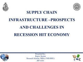 SUPPLY CHAIN
INFRASTRUCTURE –PROSPECTS
    AND CHALLENGES IN
 RECESSION HIT ECONOMY



                 Presented by:-
                 Rajeev Kumar
      Research Scholar, MBA ( FMS BHU)
                   JRF-UGC
 