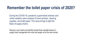 Remember the toilet paper crisis of 2020?
Discuss in your teams and identify at least three valuable lessons in
supply chain management this crisis has taught us for the next normal.
During the COVID-19, pandemic supermarket shelves–and
online retailers–were emptied of hand sanitizer, cleaning
supplies, and toilet paper. This issue brings to light the
flaws of supply chains.
 