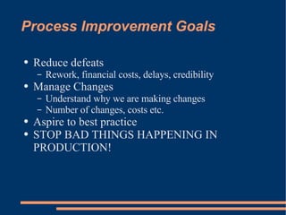 Process Improvement Goals Reduce defeats Rework, financial costs, delays, credibility Manage Changes Understand why we are making changes Number of changes, costs etc. Aspire to best practice STOP BAD THINGS HAPPENING IN PRODUCTION! 