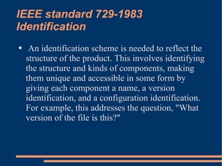 IEEE standard 729-1983 Identification An identification scheme is needed to reflect the structure of the product. This involves identifying the structure and kinds of components, making them unique and accessible in some form by giving each component a name, a version identification, and a configuration identification. For example, this addresses the question, "What version of the file is this?" 