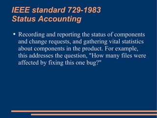 IEEE standard 729-1983 Status Accounting Recording and reporting the status of components and change requests, and gathering vital statistics about components in the product. For example, this addresses the question, "How many files were affected by fixing this one bug?" 