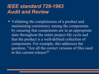 IEEE standard 729-1983 Audit and Review Validating the completeness of a product and maintaining consistency among the components by ensuring that components are in an appropriate state throughout the entire project life cycle and that the product is a well-defined collection of components. For example, this addresses the question, "Are all the correct versions of files used in this current release?"  