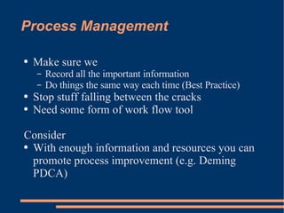 Process Management Make sure we Record all the important information Do things the same way each time (Best Practice) Stop stuff falling between the cracks Need some form of  work flow  tool Consider With enough information and resources you can promote process improvement (e.g. Deming PDCA) 