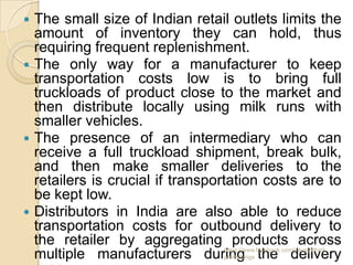  The small size of Indian retail outlets limits the
  amount of inventory they can hold, thus
  requiring frequent replenishment.
 The only way for a manufacturer to keep
  transportation costs low is to bring full
  truckloads of product close to the market and
  then distribute locally using milk runs with
  smaller vehicles.
 The presence of an intermediary who can
  receive a full truckload shipment, break bulk,
  and then make smaller deliveries to the
  retailers is crucial if transportation costs are to
  be kept low.
 Distributors in India are also able to reduce
  transportation costs for outbound delivery to
  the retailer by aggregating products across
                                 https://www.facebook.com/ialwaysthink
  multiple manufacturers during the delivery
                                 prettythings
 