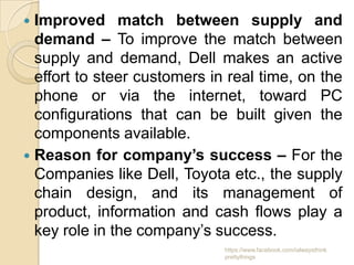  Improved match between supply and
  demand – To improve the match between
  supply and demand, Dell makes an active
  effort to steer customers in real time, on the
  phone or via the internet, toward PC
  configurations that can be built given the
  components available.
 Reason for company’s success – For the
  Companies like Dell, Toyota etc., the supply
  chain design, and its management of
  product, information and cash flows play a
  key role in the company’s success.
                              https://www.facebook.com/ialwaysthink
                              prettythings
 