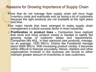 Reasons for Growing Importance of Supply Chain
Firms that do not manage their supply chain will incur huge
   inventory costs and eventually end up losing a lot of customers
   because the right products are not available at the right place
   and time.
Five major trends that have emerged to make supply chain
   management a critical success factor in most industries.
 Proliferation in product lines – Companies have realized
   that more and more product variety is needed to satisfy the
   growing range of customer tastes and requirements.
   Companies like HUL, in their personal care products, manage,
   on an average, 1200 SKU’s. Chains like Foodworld manage
   about 6000 SKU’s. With increasing product variety, it becomes
   rather difficult to forecast accurately. Hence, retailers and other
   organizations involved in the business are forced to either
   maintain greater amount of inventories or lose customers.



                                           https://www.facebook.com/ialwaysthink
                                           prettythings
 