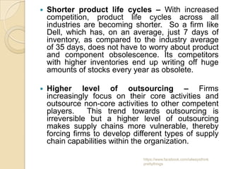    Shorter product life cycles – With increased
    competition, product life cycles across all
    industries are becoming shorter. So a firm like
    Dell, which has, on an average, just 7 days of
    inventory, as compared to the industry average
    of 35 days, does not have to worry about product
    and component obsolescence. Its competitors
    with higher inventories end up writing off huge
    amounts of stocks every year as obsolete.

   Higher level of outsourcing – Firms
    increasingly focus on their core activities and
    outsource non-core activities to other competent
    players.    This trend towards outsourcing is
    irreversible but a higher level of outsourcing
    makes supply chains more vulnerable, thereby
    forcing firms to develop different types of supply
    chain capabilities within the organization.

                                https://www.facebook.com/ialwaysthink
                                prettythings
 