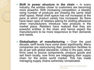    Shift in power structure in the chain – In every
    industry, the entities closer to customers are becoming
    more powerful. With increasing competition, a steadily
    rising number of products are chasing the same retail
    shelf space. Retail shelf space has not increased at the
    pace at which product variety has increased. So there
    have been case of retailers asking for slotting allowance
    when manufacturers introduce new products in the
    market place. Retailers have realized that they are
    powerful entities in the chain and hence expect the
    manufacturers to be more responsive to their demands
    and needs.

   Globalization of manufacturing – Over the past
    decade, tariff levels have come down significantly. Many
    companies are restructuring their production facilities to
    be at par with global standards. Unlike in the past, when
    firms used to source components, produce goods and
    sell them locally, now firms are integrating their supply
    chain for the entire world market. This has made
    managing supply chains extremely complicated.
                                    https://www.facebook.com/ialwaysthink
                                    prettythings
 
