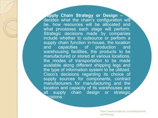 Supply Chain Strategy or Design – It
decides what the chain’s configuration will
be, how resources will be allocated and
what processes each stage will perform.
Strategic decisions made by companies
include whether to outsource or perform a
supply chain function in-house, the location
and     capacities    of   production     and
warehousing facilities, the products to be
manufactured or stored at various locations,
the modes of transportation to be made
available along different shipping legs and
the type of information system to be utilized.
Cisco’s decisions regarding its choice of
supply sources for components, contract
manufacturers for manufacturing and the
location and capacity of its warehouses are
all supply chain design or strategic
decisions.


                              https://www.facebook.com/ialwaysthink
                              prettythings
 