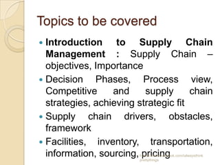 Topics to be covered
 Introduction to Supply Chain
  Management : Supply Chain –
  objectives, Importance
 Decision    Phases, Process view,
  Competitive     and     supply      chain
  strategies, achieving strategic fit
 Supply     chain drivers, obstacles,
  framework
 Facilities, inventory, transportation,
  information, sourcing, pricing
                        https://www.facebook.com/ialwaysthink
                        prettythings
 