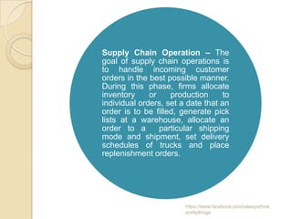 Supply Chain Operation – The
goal of supply chain operations is
to handle incoming customer
orders in the best possible manner.
During this phase, firms allocate
inventory     or    production      to
individual orders, set a date that an
order is to be filled, generate pick
lists at a warehouse, allocate an
order to a       particular shipping
mode and shipment, set delivery
schedules of trucks and place
replenishment orders.




                        https://www.facebook.com/ialwaysthink
                        prettythings
 