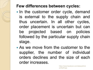 Few differences between cycles:
 In the customer order cycle, demand
  is external to the supply chain and
  thus uncertain. In all other cycles,
  order placement is uncertain but can
  be projected based on policies
  followed by the particular supply chain
  stage.
 As we move from the customer to the
  supplier, the number of individual
  orders declines and the size of each
  order increases.
                       https://www.facebook.com/ialwaysthink
                       prettythings
 