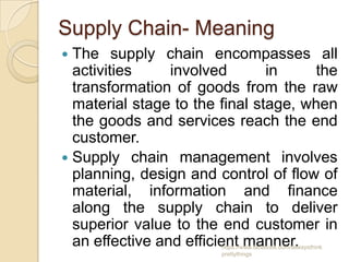 Supply Chain- Meaning
 The supply chain encompasses all
  activities     involved       in    the
  transformation of goods from the raw
  material stage to the final stage, when
  the goods and services reach the end
  customer.
 Supply chain management involves
  planning, design and control of flow of
  material, information and finance
  along the supply chain to deliver
  superior value to the end customer in
  an effective and efficient manner.
                       https://www.facebook.com/ialwaysthink
                       prettythings
 