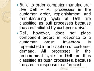  Build to order computer manufacturer
  like Dell – All processes in the
  customer order, replenishment and
  manufacturing cycle at Dell are
  classified as pull processes because
  they are initiated by customer arrival.
 Dell,    however, does not place
  component orders in response to a
  customer       order.    Inventory      is
  replenished in anticipation of customer
  demand. All processes in the
  procurement cycle for Dell are thus
  classified as push processes, because
  they are in response to a forecast.
                         https://www.facebook.com/ialwaysthink
                         prettythings
 