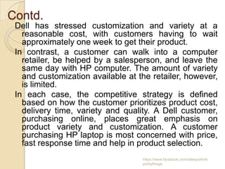 Contd.
 Dell has stressed customization and variety at a
   reasonable cost, with customers having to wait
   approximately one week to get their product.
 In contrast, a customer can walk into a computer
   retailer, be helped by a salesperson, and leave the
   same day with HP computer. The amount of variety
   and customization available at the retailer, however,
   is limited.
 In each case, the competitive strategy is defined
   based on how the customer prioritizes product cost,
   delivery time, variety and quality. A Dell customer,
   purchasing online, places great emphasis on
   product variety and customization. A customer
   purchasing HP laptop is most concerned with price,
   fast response time and help in product selection.
                                   https://www.facebook.com/ialwaysthink
                                   prettythings
 