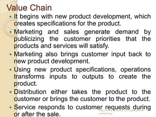 Value Chain
   It begins with new product development, which
    creates specifications for the product.
   Marketing and sales generate demand by
    publicizing the customer priorities that the
    products and services will satisfy.
   Marketing also brings customer input back to
    new product development.
   Using new product specifications, operations
    transforms inputs to outputs to create the
    product.
   Distribution either takes the product to the
    customer or brings the customer to the product.
   Service responds to customer requests during
                                 https://www.facebook.com/ialwaysthink
    or after the sale.           prettythings
 